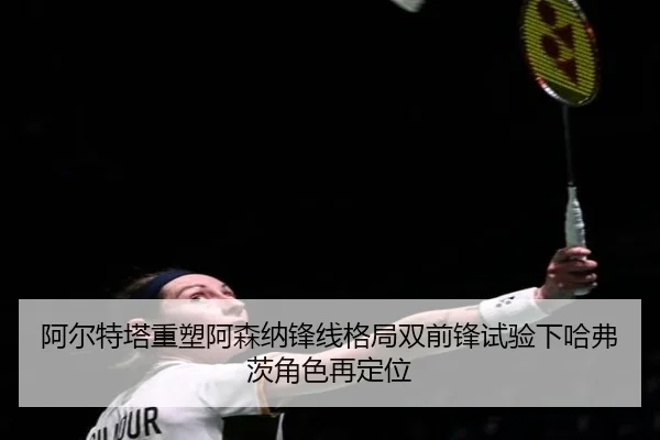 阿尔特塔重塑阿森纳锋线格局双前锋试验下哈弗茨角色再定位